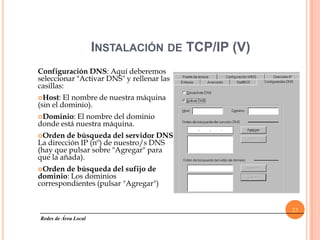 INSTALACIÓN DE TCP/IP (V)
Configuración DNS: Aquí deberemos
seleccionar "Activar DNS" y rellenar las
casillas:
Host:   El nombre de nuestra máquina
(sin el dominio).
Dominio:  El nombre del dominio
donde está nuestra máquina.
Orden   de búsqueda del servidor DNS:
La dirección IP (nº) de nuestro/s DNS
(hay que pulsar sobre "Agregar" para
que la añada).
Orden  de búsqueda del sufijo de
dominio: Los dominios
correspondientes (pulsar "Agregar")


                                                  23
Redes de Área Local
 