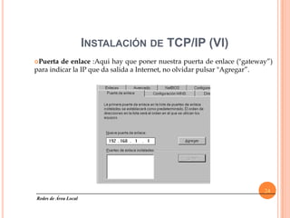 INSTALACIÓN DE TCP/IP (VI)
Puerta  de enlace :Aqui hay que poner nuestra puerta de enlace ("gateway”)
para indicar la IP que da salida a Internet, no olvidar pulsar "Agregar”.




                                                                        24
Redes de Área Local
 