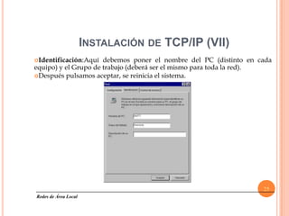 INSTALACIÓN DE TCP/IP (VII)
Identificación:Aquí  debemos poner el nombre del PC (distinto en cada
equipo) y el Grupo de trabajo (deberá ser el mismo para toda la red).
Después pulsamos aceptar, se reinicia el sistema.




                                                                   25
Redes de Área Local
 