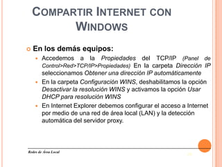 COMPARTIR INTERNET CON
          WINDOWS
   En los demás equipos:
       Accedemos     a   la  Propiedades del TCP/IP (Panel de
        Control>Red>TCP/IP>Propiedades) En la carpeta Dirección IP
        seleccionamos Obtener una dirección IP automáticamente
       En la carpeta Configuración WINS, deshabilitamos la opción
        Desactivar la resolución WINS y activamos la opción Usar
        DHCP para resolución WINS
       En Internet Explorer debemos configurar el acceso a Internet
        por medio de una red de área local (LAN) y la detección
        automática del servidor proxy.



Redes de Área Local
                                                           28
 
