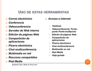 USO DE ESTAS HERRAMIENTAS
   Correo electrónico                         Acceso a internet:
   Conferencia
   Videoconferencia                               Telefonía
                                                   Videoconferencia: Punto-
   Servidor de Web interno                         punto Punto-multipunto
   Edición de páginas Web                         Edición de páginas Web.
   Compartición de                                Compartición de
                                                    aplicaciones
    aplicaciones
                                                   Pizarra electrónica
   Pizarra electrónica                            Chat multiconferencia
   Chat multiconferencia                          Multimedia en red.
                                                   Real Media
   Multimedia en red
                                                   Viaje guiado
   Recursos compartidos
   Real Media                                                                 29
      Benjamín López. Redes de Área Local
 