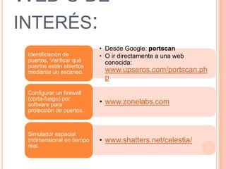 WEB´S DE
INTERÉS:
                            • Desde Google: portscan
 Identificación de          • O ir directamente a una web
 puertos. Verificar qué       conocida:
 puertos están abiertos
 mediante un escaneo.        www.upseros.com/portscan.ph
                             p
 Configurar un firewall
 (corta-fuego) por
 software para              • www.zonelabs.com
 protección de puertos.



 Simulador espacial
 tridimensional en tiempo   • www.shatters.net/celestia/
 real.                                                      30
 