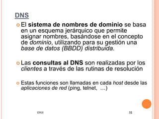 DNS
 El  sistema de nombres de dominio se basa
    en un esquema jerárquico que permite
    asignar nombres, basándose en el concepto
    de dominio, utilizando para su gestión una
    base de datos (BBDD) distribuida.

 Las    consultas al DNS son realizadas por los
    clientes a través de las rutinas de resolución

   Estas funciones son llamadas en cada host desde las
    aplicaciones de red (ping, telnet, …)



          DNS                                  32
 