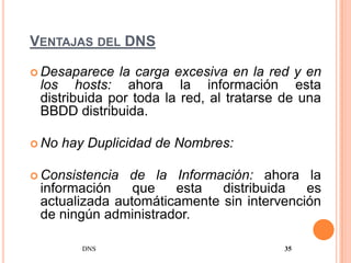 VENTAJAS DEL DNS

 Desaparece  la carga excesiva en la red y en
 los hosts: ahora la información esta
 distribuida por toda la red, al tratarse de una
 BBDD distribuida.

 No   hay Duplicidad de Nombres:

 Consistencia de la Información: ahora la
 información    que   esta   distribuida   es
 actualizada automáticamente sin intervención
 de ningún administrador.

          DNS                            35
 