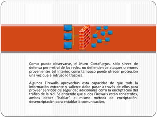 Como puede observarse, el Muro Cortafuegos, sólo sirven de
defensa perimetral de las redes, no defienden de ataques o errores
provenientes del interior, como tampoco puede ofrecer protección
una vez que el intruso lo traspasa.
Algunos Firewalls aprovechan esta capacidad de que toda la
información entrante y saliente debe pasar a través de ellos para
proveer servicios de seguridad adicionales como la encriptación del
tráfico de la red. Se entiende que si dos Firewalls están conectados,
ambos deben "hablar" el mismo método de encriptación-
desencriptación para entablar la comunicación.
 