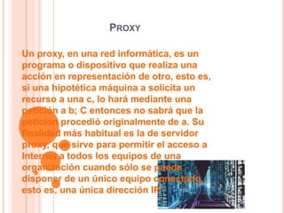 PROXY

Un proxy, en una red informática, es un
programa o dispositivo que realiza una
acción en representación de otro, esto es,
si una hipotética máquina a solicita un
recurso a una c, lo hará mediante una
petición a b; C entonces no sabrá que la
petición procedió originalmente de a. Su
finalidad más habitual es la de servidor
proxy, que sirve para permitir el acceso a
Internet a todos los equipos de una
organización cuando sólo se puede
disponer de un único equipo conectado,
esto es, una única dirección IP.
 