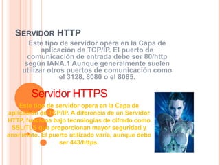 SERVIDOR HTTP
       Este tipo de servidor opera en la Capa de
            aplicación de TCP/IP. El puerto de
       comunicación de entrada debe ser 80/http
      según IANA.1 Aunque generalmente suelen
     utilizar otros puertos de comunicación como
                  el 3128, 8080 o el 8085.

        Servidor HTTPS
    Este tipo de servidor opera en la Capa de
aplicación de TCP/IP. A diferencia de un Servidor
HTTP, funciona bajo tecnologías de cifrado como
 SSL/TLS que proporcionan mayor seguridad y
anonimato. El puerto utilizado varía, aunque debe
                  ser 443/https.
 