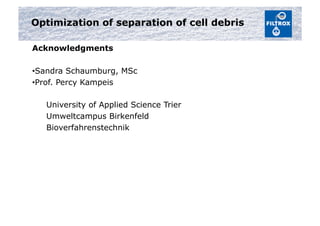 Optimization of separation of cell debris
Acknowledgments
• Sandra Schaumburg, MSc
• Prof. Percy Kampeis
University of Applied Science Trier
Umweltcampus Birkenfeld
Bioverfahrenstechnik
 