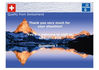 Quality from Switzerland
Thank you very much for
your attention!
Questions ?
You are welcome to visit us
on booth #10
 