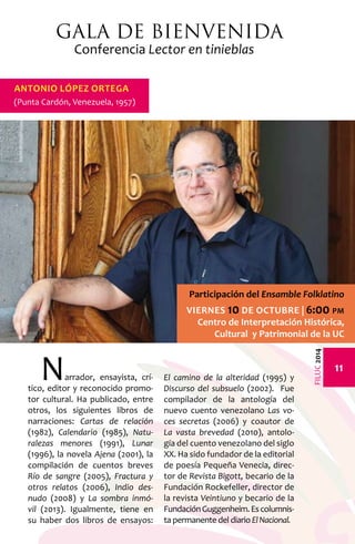 11 
FILUC 2014 
Gala de Bienvenida 
Conferencia Lector en tinieblas 
Narrador, ensayista, crí-tico, 
editor y reconocido promo-tor 
cultural. Ha publicado, entre 
otros, los siguientes libros de 
narraciones: Cartas de relación 
(1982), Calendario (1985), Natu-ralezas 
menores (1991), Lunar 
(1996), la novela Ajena (2001), la 
compilación de cuentos breves 
Río de sangre (2005), Fractura y 
otros relatos (2006), Indio des-nudo 
(2008) y La sombra inmó-vil 
(2013). Igualmente, tiene en 
su haber dos libros de ensayos: 
El camino de la alteridad (1995) y 
Discurso del subsuelo (2002). Fue 
compilador de la antología del 
nuevo cuento venezolano Las vo-ces 
secretas (2006) y coautor de 
La vasta brevedad (2010), antolo-gía 
del cuento venezolano del siglo 
XX. Ha sido fundador de la editorial 
de poesía Pequeña Venecia, direc-tor 
de Revista Bigott, becario de la 
Fundación Rockefeller, director de 
la revista Veintiuno y becario de la 
Fundación Guggenheim. Es columnis-ta 
permanente del diario El Nacional. 
Antonio López Ortega 
(Punta Cardón, Venezuela, 1957) 
Participación del Ensamble Folklatino 
Viernes 10 de octubre | 6:00 pm 
Centro de Interpretación Histórica, 
Cultural y Patrimonial de la UC 
 