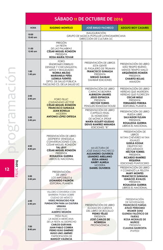 FILUC 2014 programación 
12 
SÁBADO 11 DE OCTUBRE DE 2014 
HORA EUGENIO MONTEJO JOSÉ EMILIO PACHECO ADOLFO BIOY CASARES 
10:00 
10:45 am 
INAUGURACIÓN 
GRUPO DE MÚSICA POPULAR LATINOAMERICANA 
DIRECCIÓN DE CULTURA UC 
11:00 
12:45 am 
PREGÓN 
LA FIESTA 
DE LAS PALABRAS 
CÉSAR MIGUEL RONDÓN 
PRESENTA 
ROSA MARÍA TOVAR 
1:00 
1:45 pm 
FORO 
SÍNDROMES FEBRILES: 
DENGUE Y CHICUNGUNYA, 
MITOS Y REALIDADES 
NORKA MEJÍAS 
MARIANELA PEÑA 
LUZMILA FUENTES 
DPTO. DE SALUD PÚBLICA 
FACULTAD CS. DE LA SALUD UC 
PRESENTACIÓN DE LIBROS 
ESTA GENTE 
EL PASAJERO DE TRUMAN 
FRANCISCO SUNIAGA 
PRESENTA 
SERGIO DAHBAR 
DAHBAR EDICIONES 
PRESENTACIÓN DE LIBRO 
MÁS TIEMPO BUENO, 
MENOS TIEMPO MALO 
ARQUÍMEDES ROMÁN 
PRESENTA 
CHARITO ROJAS 
AMAZON 
2:00 
2:45 pm FORO FILUC 
CIUDADANO LECTOR 
CÉSAR MIGUEL RONDÓN 
FRANCISCO SUNIAGA 
JUAN BONILLA 
MODERA 
ANTONIO LÓPEZ ORTEGA 
PRESENTACIÓN DE LIBRO 
CARACAS BIZARRA 
ALBINSON LINARES 
JESÚS ESPINOZA 
PRESENTA 
HÉCTOR TORRES 
PENGUIN RANDOM HOUSE 
PRESENTACIÓN DE LIBRO 
HERIDAS QUE MUERDEN, 
HERIDAS QUE FLORECEN 
OSCAR MISLE 
PRESENTA 
FERNANDO PEREIRA 
EDITORIAL PLANETA 
3:00 
3:45 pm 
PRESENTACIÓN DE LIBRO 
CAPÍTULO FINAL 
EL HOMICIDIO 
DE MÓNICA SPEAR 
MARÍA ISOLIETT IGLESIAS 
DEIVIS RAMÍREZ MIRANDA 
EDICIONES “B” 
PRESENTACIÓN DE LIBRO 
RUEDA LIBRE 
SALVADOR FLEJÁN 
PRESENTA 
ROSALEXIA GUERRA 
LIBROS EL NACIONAL 
4:00 
4:45 pm 
PRESENTACIÓN DE LIBRO 
DESPIERTA VENEZUELA. 
CONVERSACIONES CON 
CÉSAR MIGUEL RONDÓN 
TAL LEVY 
CÉSAR MIGUEL RONDÓN 
PRESENTA 
ROSALEXIA GUERRA 
LIBROS EL NACIONAL 
MI LECTURA DE 
JOSÉ EMILIO PACHECO 
ALEJANDRO OLIVEROS 
LEANDRO ARELLANO 
EDDA ARMAS 
HARRY ALMELA 
MODERA 
DANIEL OLIVEROS 
PRESENTACIÓN DE 
LIBROS 
NI TAN CHÉVERES NI TAN 
IGUALES 
GISELA KOZAK 
OBJETOS NO 
DECLARADOS 
HÉCTOR TORRES 
PRESENTA 
RICARDO RAMÍREZ 
REQUENA 
EDICIONES PUNTOCERO 
5:00 
5:45 pm 
PRESENTACIÓN 
DE LIBRO 
LOS IMPOSIBLES 6 
LEONARDO PADRÓN 
EDITORIAL PLANETA 
PRESENTACIÓN DE LIBRO 
Y COMENZÓ LA PELOTA 
MARY MONTES 
FRANCISCO SUNIAGA 
IGNACIO ÁVALOS 
PRESENTA 
ROSALEXIA GUERRA 
LIBROS EL NACIONAL 
6:00 
6:45 pm 
VILLORO CONVERSA CON 
BARRERA TYZSKA SOBRE 
CIUDAD DE MÉXICO 
VIDEO PRODUCIDO POR 
FUNDACIÓN PARA LA CULTURA 
URBANA 
DIRECTOR 
ALBERTO NEGRÓN 
PRESENTACIÓN DE LIBRO 
ELOGIO EN CURSIVA 
DEL LIBRO DE BOLSILLO 
PEDRO TÉLLEZ 
PRESENTA 
JOSÉ CARLOS DE 
NÓBREGA 
PROTAGÓNICA 
PRESENTACIÓN 
DE NOVEDADES 
FRANCISCO FARÍAS 
ATILIO PERDOMO 
WILMER SANZ 
GLENDA FALÓTICO DE 
FARÍAS 
ROSA MORALES DE 
MUÑOZ 
PRESENTA 
CLAUDIA BARROETA 
IPAPEDI 
PEÑA FILUC 
LA MÚSICA MEXICANA: 
DE LA FIESTA AL DESPECHO 
CARLOS GUEVARA 
JUAN PABLO CORREA 
PEDRO ELÍAS GIMÉNEZ 
HUGO LINO JIMÉNEZ 
PARTICIPACIÓN DE 
MARGOT VALENCIA 
7:00 
8:45 pm 
 