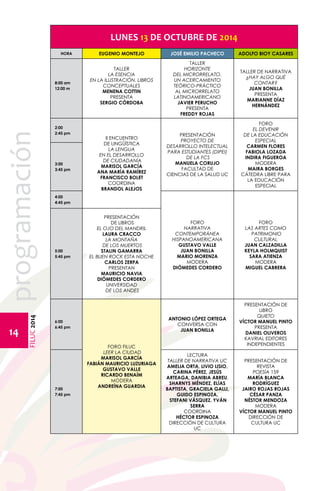 FILUC 2014 programación 
14 
LUNES 13 DE OCTUBRE DE 2014 
HORA EUGENIO MONTEJO JOSÉ EMILIO PACHECO ADOLFO BIOY CASARES 
8:00 am 
12:00 m 
TALLER 
LA ESENCIA 
EN LA ILUSTRACIÓN. LIBROS 
CONCEPTUALES 
MENENA COTTIN 
PRESENTA 
SERGIO CÓRDOBA 
TALLER 
HORIZONTE 
DEL MICRORRELATO. 
UN ACERCAMIENTO 
TEÓRICO-PRÁCTICO 
AL MICRORRELATO 
LATINOAMERICANO 
JAVIER PERUCHO 
PRESENTA 
FREDDY ROJAS 
TALLER DE NARRATIVA 
¿HAY ALGO QUÉ 
CONTAR? 
JUAN BONILLA 
PRESENTA 
MARIANNE DÍAZ 
HERNÁNDEZ 
2:00 
2:45 pm 
II ENCUENTRO 
DE LINGÜÍSTICA 
LA LENGUA 
EN EL DESARROLLO 
DE CIUDADANÍA 
MARISOL GARCÍA 
ANA MARÍA RAMÍREZ 
FRANCISCO BOLET 
COORDINA 
BRANDOL ALEJOS 
PRESENTACIÓN 
PROYECTO DE 
DESARROLLO INTELECTUAL 
PARA ESTUDIANTES (DIPEI) 
DE LA FCS 
MANUELA CORUJO 
FACULTAD DE 
CIENCIAS DE LA SALUD UC 
FORO 
EL DEVENIR 
DE LA EDUCACIÓN 
ESPECIAL 
CARMEN FLORES 
FABIOLA LOZADA 
INDIRA FIGUEROA 
MODERA 
MAIRA BORGES 
CÁTEDRA LIBRE PARA 
LA EDUCACIÓN 
ESPECIAL 
3:00 
3:45 pm 
4:00 
4:45 pm 
FORO 
NARRATIVA 
CONTEMPORÁNEA 
HISPANOAMERICANA 
GUSTAVO VALLE 
JUAN BONILLA 
MARIO MORENZA 
MODERA 
DIÓMEDES CORDERO 
FORO 
LAS ARTES COMO 
PATRIMONIO 
CULTURAL 
JUAN CALZADILLA 
KEYLA HOLMQUIST 
SARA ATIENZA 
MODERA 
MIGUEL CABRERA 
5:00 
5:45 pm 
PRESENTACIÓN 
DE LIBROS 
EL OJO DEL MANDRIL 
LAURA CRACCO 
LA MONTAÑA 
DE LOS MUERTOS 
STALIN GAMARRA 
EL BUEN ROCK ESTA NOCHE 
CARLOS ZERPA 
PRESENTAN 
MAURICIO NAVIA 
DIÓMEDES CORDERO 
UNIVERSIDAD 
DE LOS ANDES 
6:00 
6:45 pm 
FORO FILUC 
LEER LA CIUDAD 
MARISOL GARCÍA 
FABIÁN MAURICIO LUZURIAGA 
GUSTAVO VALLE 
RICARDO BENAÍM 
MODERA 
ANDREÍNA GUARDIA 
ANTONIO LÓPEZ ORTEGA 
CONVERSA CON 
JUAN BONILLA 
PRESENTACIÓN DE 
LIBRO 
QUIETO 
VÍCTOR MANUEL PINTO 
PRESENTA 
DANIEL OLIVEROS 
KAVRIAL EDITORES 
INDEPENDIENTES 
7:00 
7:45 pm 
LECTURA 
TALLER DE NARRATIVA UC 
AMELIA ORTA, LIVIO LISIO, 
CARINA PÉREZ, JESÚS 
ARTEAGA, DANIBIA ABREU, 
SHARNYS MÉNDEZ, ELÍAS 
BAPTISTA, GRACIELA GALLI, 
GUIDO ESPINOZA, 
STEFANI VÁSQUEZ, YVÁN 
SERRA 
COORDINA 
HÉCTOR ESPINOZA 
DIRECCIÓN DE CULTURA 
UC 
PRESENTACIÓN DE 
REVISTA 
POESÍA 159 
MARÍA BLANCA 
RODRÍGUEZ 
JAIRO ROJAS ROJAS 
CÉSAR PANZA 
NÉSTOR MENDOZA 
MODERA 
VÍCTOR MANUEL PINTO 
DIRECCIÓN DE 
CULTURA UC 
 