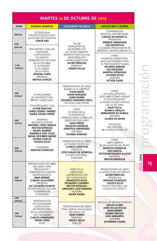 FILUC 2014 programación 
15 
MARTES 14 DE OCTUBRE DE 2014 
HORA EUGENIO MONTEJO JOSÉ EMILIO PACHECO ADOLFO BIOY CASARES 
8:00 am 
8:30 
8:45 am 
ECOESCUELA 
PROYECTO EDUCATIVO 
ALCALDÍA DE VALENCIA 
JORGE RUIZ 
Encuentro con los 
docentes 
Cartografía 
de sueños 
Itinerario de un viaje 
de la palabra 
a la imagen 
a lo largo 
de 25 años 
Rosana Faría 
Presenta 
Eneyda García 
Taller 
Horizonte del 
microrrelato 
Un acercamiento 
teórico-práctico al 
microrrelato 
latinoamericanoJ 
avier Perucho 
Presenta 
Freddy Rojas 
CONFERENCIA 
BIOÉTICA UNIVERSITARIA 
CARLOS ALVARADO A. 
PRESENTAN 
NEREIDA HERNÁNDEZ 
LUIS SIDOROVAS 
COMISIÓN PERMANENTE DE 
BIOÉTICA Y BIOSEGURIDAD UC 
11:00 
12:45 pm 
FORO 
VALENCIA HORIZONTAL, 
UNA PLATAFORMA PARA 
EL PENSAMIENTO PLURAL 
RICARDO BENAÍM 
LUIS NOGUERA 
MARITZA GÓNGORA 
LUCIANO RIVAS 
MODERA 
VÍCTOR CADET 
2:00 
2:45 pm IV ENCUENTRO 
DE MICROFICCIÓN 
BREVE Y MEZCLADO 
CONVERSANDO CON 
JAVIER PERUCHO 
JORGE GÓMEZ JIMÉNEZ 
MARÍA CELINA NÚÑEZ 
JAMMING 
MICROFICCIONAL 
ANTONIO LÓPEZ ORTEGA 
HÉCTOR ESPINOZA 
MAIKEL RAMÍREZ 
MARINELA RON VIVAS 
RAFAEL VICTORINO MUÑOZ 
TANNIA GARCÍA 
VIOLETA ROJO 
COORDINA 
GERAUDÍ GONZÁLEZ 
PRESENTACIÓN DE LIBRO 
RUMBO A LA LIBERTAD 
ILANA BEKER 
NAHIR MÁRQUEZ 
JAIME BARRES 
EDUARDO SANABRIA (EDO) 
ESPACIO ANA FRANK 
FORO 
LECTURA EXTENSIVA 
DESCUBRE CÓMO ATRAER 
A TUS ESTUDIANTES 
AL MARAVILLOSO MUNDO 
DE LA LECTURA 
MARY SILVA 
BLANCA ARAUJO 
BERNARDETE DE AGRELA 
MODERA 
GLORIA DE SAFAR 
FACULTAD 
DE CIENCIAS 
DE LA EDUCACIÓN UC 
3:00 
3:45 pm 
FORO 
25 AÑOS DE LA 
CONVENCIÓN 
INTERNACIONAL SOBRE LOS 
DERECHOS DEL NIÑO 
LUISA FREITES 
DOUGLAS MORALES 
DENOTILIA HERNÁNDEZ 
MODERA 
ELISABEL RUBIANO 
4:00 
4:45 pm 
PRESENTACIÓN DE LIBRO 
LA PASIÓN SEGÚN GH 
CLARICE LISPECTOR 
PRESENTA 
JOSÉ CARLOS DE NÓBREGA 
Fondo Editorial 
Fundarte 
FORO 
OBRA ABIERTA: 
EL DÍA DESPUÉS DEL TEXTO 
MARCOS GONZÁLEZ 
LUIS GARCÍA 
VÍCTOR MOSQUEDA ALLEGRI 
MODERA 
NÉSTOR MENDOZA 
5:00 
5:45 pm 
PRESENTACIÓN DE LIBRO 
200 AÑOS PARA 
PREGUNTAR Y 
APRENDER DE NUESTRA 
INDEPENDENCIA 
EMIR JIMÉNEZ 
CARLOS VILLAVERDE 
PRESENTA 
ALÍ JOAQUÍN CAMPOS 
SECRETARÍA DE CULTURA 
GOBIERNO DE 
CARABOBO 
FORO FILUC 
LITERATURA: 
¿REPRESENTACIÓN 
DE CIUDADANÍA? 
FRANCISCO BOLET 
DIÓMEDES CORDERO 
HÉCTOR ESPINOZA 
ARMANDO JOSÉ SEQUERA 
MODERA 
MARÍA NAREA 
PRESENTACIÓN DE LIBRO 
LA MÚSICA DE LAS SIRENAS 
JAVIER PERUCHO 
PRESENTAN 
GERAUDÍ GONZÁLEZ 
VIOLETA ROJO 
FONDO EDITORIAL DEL 
ESTADO DE MÉXICO 
6:00 
6:45 pm PRESENTACIÓN 
DE Novedades 
ASOCIACIÓN 
DE PROFESORES 
DE LA UNIVERSIDAD 
DE CARABOBO 
CARLOS HERNÁNDEZ 
FRANK LÓPEZ 
APUC 
RECITAL DE JÓVENES POETAS 
ANALÍS FLORES 
JAIRO ROJAS ROJAS 
MIRIH BERBÍN 
ROBERT RINCÓN 
AZUL URDANETA 
MODERA 
KATHERINE GOMES 
7:00 
7:45 pm 
PRESENTACIÓN DE LIBRO 
PARA LEER EL SOCIALISMO 
DEL SIGLO XXI 
JESÚS PUERTA 
PRESENTA 
FREDDY BELLO 
UNELLEZ 
 