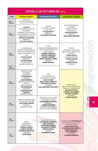 FILUC 2014 programación 
17 
JUEVES 16 DE OCTUBRE DE 2014 
HORA EUGENIO MONTEJO JOSÉ EMILIO PACHECO ADOLFO BIOY CASARES 
8:00 
8:30 am 
ECOESCUELA 
PROYECTO EDUCATIVO 
ALCALDÍA DE VALENCIA 
JORGE RUIZ 
ENCUENTRO CON LOS 
DOCENTES 
NARRAR CON SONIDOS, 
UNA EXPERIENCIA ACTIVA 
INTEGRANDO LAS TIC 
PATRICIA SAN MARTÍN 
PRESENTA 
SOLVEIG VILLEGAS 
TALLER 
EL EDITOR. EL LIBRO. 
EL LECTOR 
VÍCTOR BRAVO 
PRESENTA 
GILDARDO GONZÁLEZ 
TALLER PERIODISMO 
CULTURAL 
FORMAS DE VER 
Y ESCUCHAR 
MICHELLE ROCHE 
PRESENTA 
DIOSCELINE MARTÍNEZ 
8:30 
12:00 m 
2:00 
2:45 pm 
CONFERENCIA 
CIRUGÍA ORTOGNÁTICA - 
UNA NUEVA PERSPECTIVA 
PARA EL PACIENTE CON 
ADF 
DAVID CASTRO 
PRESENTA 
MANUEL SUÁREZ 
FACULTAD DE 
ODONTOLOGÍA UC 
FORO 
EXTENSIÓN, TRANSFERENCIA 
DEL CONOCIMIENTO AL 
CIUDADANO 
MÓNIKA STRENTON 
CARLOS ZAMBRANO 
YOSKIRA CORDERO 
MARÍA ANTONIA LARREA 
PRESENTA 
ELIBETH ESTRADA 
FOROS 
FUNDAUC: MÁS ALLÁ 
DEL INGLÉS/”MORE THAN 
ENGLISH” 
Aleida Aular 
CALIDAD DE VIDA 
Javier Chacón 
MODERA 
AGUSTÍN MEJÍAS 
FUNDAUC 
3:00 
3:45 pm 
FORO 
FINAL DE ANÁLISIS 
DE UN OTRO AL OTRO 
OLGA LOLLETT 
PEDRO PABLO ARÉVALO 
Edoardo De Armas 
MODERA 
ANA MERCEDES TORTOLERO 
4:00 
4:45 pm 
PRESENTACIÓN 
DE LIBROS 
DOS VIDAS 
VÍCTOR BRAVO 
PRESENTA 
JUDIT GERENDAS 
EDICIONES SELLOS DEL 
FUEGO 
LEER EL MUNDO 
VÍCTOR BRAVO 
PRESENTA 
JOSÉ NAPOLEÓN 
OROPEZA 
VEINTISIETELETRAS 
FORO FILUC 
SER LECTOR ¿CONDICIÓN 
PARA LA CIUDADANÍA? 
MICHELLE ROCHE 
PATRICIA SAN MARTÍN 
RODNEI CASARES 
MODERA 
CORINA CORTÉS 
5:00 
5:45 pm 
PRESENTACIÓN DE LIBRO 
SOY DE PURA MADRE 
ANA MARÍA SIMONS 
PENGUIN 
RANDOM HOUSE 
PRESENTACIÓN DE LIBRO 
LAS HORAS CLARAS 
JACQUELINE GOLDBERG 
PRESENTA 
ANDRÉS BOERSNER 
SOCIEDAD DE AMIGOS 
DE LA CULTURA URBANA 
6:00 
6:45 pm 
FORO 
CIUDADANÍA 
SEXODIVERSA 
TAMARA ADRIÁN 
CARLOS COLINA 
GABRIELLA ERCOLANI 
MODERA 
MARÍA BÁEZ 
JAMMING POÉTICO 
JACQUELINE GOLDBERG 
KIRA KARIAKIN 
GEORGINA RAMÍREZ 
ALEJANDRO CASTRO 
SERGIO QUITRAL 
MODERA 
KATHERINE GOMES 
HOMENAJE A VÍCTOR BRAVO 
DEL ESCRITOR AL EDITOR: 
EL DOBLE OFICIO 
LAURA ANTILLANO 
JOSÉ NAPOLEÓN OROPEZA 
NÉSTOR MENDOZA 
JUDIT GERENDAS 
MODERA 
7:00 CLAUDIA BARROETA 
7:45 pm 
 