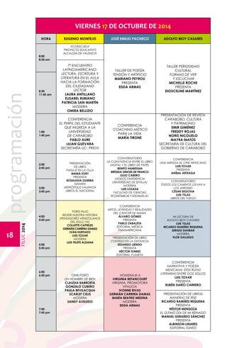 FILUC 2014 programación 
18 
VIERNES 17 DE OCTUBRE DE 2014 
HORA EUGENIO MONTEJO JOSÉ EMILIO PACHECO ADOLFO BIOY CASARES 
8:00 
8:30 am 
ECOESCUELA 
PROYECTO EDUCATIVO 
ALCALDÍA DE VALENCIA 
7º ENCUENTRO 
LATINOAMERICANO: 
LECTURA, ESCRITURA Y 
LITERATURA EN EL AULA 
Hacia la formación 
del ciudadano 
lector 
LAURA ANTILLANO 
ELISABEL RUBIANO 
PATRICIA SAN MARTÍN 
MODERA 
Omira Bellizio 
TALLER DE POESÍA 
TENSIÓN Y ARTIFICIO 
MARIANO PEYROU 
PRESENTA 
EDDA ARMAS 
TALLER PERIODISMO 
CULTURAL 
FORMAS DE VER 
Y ESCUCHAR 
MICHELLE ROCHE 
PRESENTA 
8:30 DIOSCELINE MARTÍNEZ 
11:45 am 
1:00 
1:45 pm 
CONFERENCIA 
EL PERFIL DEL ESTUDIANTE 
QUE INGRESA A LA 
UNIVERSIDAD 
DE CARABOBO 
PABLO AURE 
LILIAN GUEVARA 
SECRETARÍA UC- PRIOV 
CONFERENCIA 
COACHING MÍSTICO 
PARA LA VIDA 
MARÍA TIRONE 
Presentación de revista 
Carabobo, cultura 
y patrimonio 
Emir Giménez 
Freddy Rojas 
Noris Nicolielo 
Mayra Matos 
Secretaría de Cultura del 
Gobierno de Carabobo 
2:00 
2:45 pm 
PRESENTACIÓN 
DE LIBRO 
PAISAJE EN LA OLLA 
MAMÁ SORY 
PRESENTA 
ROSALEXIA GUERRA 
Mantex 
METRÓPOLIS VALENCIA 
LIBROS EL NACIONAL 
CONVERSATORIO 
LA CONVIVENCIA ENTRE EL LIBRO 
DIGITAL Y EL LIBRO DE PAPEL 
BENITO HAMIDIAN 
BRÍGIDA GINOID DE FRANCO 
JULIO CABERO 
(VIDEOCONFERENCIA 
UNIVERSIDAD DE SEVILLA) 
MODERA 
LUIS LOZADA 
FACULTAD DE CIENCIAS 
ECONÓMICAS Y SOCIALES UC 
Conferencia 
Una mirada al cine mexicano 
Luis Tovar 
Presenta 
ANÍBAL ARTEAGA 
3:00 
3:45 pm 
CONVERSATORIO 
TODOS LOS CAMINOS LLEVAN A 
LOS JARDINES 
CÉSAR SEGOVIA 
LUIS YSLAS 
LIBROS DEL FUEGO 
4:00 
4:45 pm 
FORO FILUC 
RELEER NUESTRA HISTORIA 
(PENSADORES VENEZOLANOS 
DEL SIGLO XX) 
COLLETTE CAPRILES 
GERMÁN CARRERA DAMAS 
IVÁN HURTADO 
LUIS TOVAR 
MODERA 
LUIS FELIPE ALDANA 
CONFERENCIA 
MITOS, LEYENDAS Y REALIDADES 
DEL CÁNCER DE MAMA 
ÁLVARO GÓMEZ 
PRESENTA 
PABLO ZABALETA 
EDITORIAL MÉDICA 
PANAMERICANA 
MI LECTURA DE 
ADOLFO BIOY CASARES 
LUIS YSLAS 
RICARDO RAMÍREZ REQUENA 
SERGIO DAHBAR 
MODERA 
FLOR GALLEGO 
5:00 
5:45 pm 
PRESENTACIÓN DE LIBRO 
CONTIGO EN LA DISTANCIA 
EDUARDO LIENDO 
PRESENTA 
HÉCTOR TORRES 
EDITORIAL PLANETA 
6:00 
6:45 pm CINE-FORO 
UN HOMBRE DE BIEN 
CLAUDIA BARROETA 
GONZALO CUBERO 
PAULA BEVILACQUA 
SCARLET CELIS 
MODERA 
Sandy Aveledo 
HOMENAJE A 
VIRGINIA BETANCOURT 
VIRGINIA, PROMOTORA 
VITALICIA 
IVONNE RIVAS 
GERMÁN CARRERA DAMAS 
MARÍA BEATRIZ MEDINA 
MODERA 
EDDA ARMAS 
CONFERENCIA 
NARRATIVA Y POESÍA 
MEXICANA: DOS RUTAS 
LITERARIAS ENTRE DOS SIGLOS 
LUIS TOVAR 
PRESENTA 
RUBÉN DARÍO CARRERO 
7:00 
7:45 pm 
PRESENTACIÓN DE LIBROS 
MANERAS DE IRSE 
RICARDO RAMÍREZ REQUENA 
PRESENTA 
NÉSTOR MENDOZA 
EL ÚLTIMO DÍA DE MI REINADO 
MANUEL GERARDO SÁNCHEZ 
PRESENTA 
ALBINSON LINARES 
EDITORIAL ÍGNEO 
 