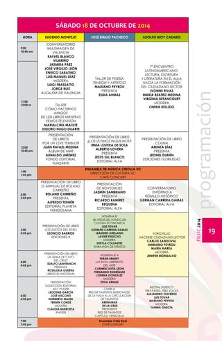 FILUC 2014 programación 
19 
SÁBADO 18 DE OCTUBRE DE 2014 
HORA EUGENIO MONTEJO JOSÉ EMILIO PACHECO ADOLFO BIOY CASARES 
9:00 
10:45 am 
Conversatorio 
Multimagen de 
Valencia 
Rafael Blanco 
Vilariño 
Jasmira Páez 
José Virgilio León 
ENRICO SABATINO 
LUIS MANUEL DÍAZ 
Modera 
LUIGI FRASSATTO 
JORGE RUIZ 
Alcaldía de Valencia 
TALLER 
CÓMO HACERNOS 
AMIGOS 
DE LOS LIBROS MIENTRAS 
VEMOS TELEVISIÓN 
MARIALCIRA MATUTE 
ISIDORO HUGO DUARTE 
TALLER DE POESÍA 
TENSIÓN Y ARTIFICIO 
MARIANO PEYROU 
PRESENTA 
EDDA ARMAS 
7º ENCUENTRO 
LATINOAMERICANO: 
LECTURA, ESCRITURA 
Y LITERATURA EN EL AULA 
Hacia la formación 
del ciudadano lector 
IVONNE RIVAS 
MARÍA BEATRIZ MEDINA 
VIRGINIA BETANCOURT 
MODERA 
OMIRA BELLIZIO 
11:00 
12:00 m 
12:00 
12:45 pm 
Presentación 
DE LIBROS 
Por un leve temblor 
Juan Rafael Medina 
Álbum de mar 
Arnaldo Jiménez 
Fondo Editorial 
Fundarte 
PRESENTACIÓN DE LIBRO 
¿LOS ÚLTIMOS INQUILINOS? 
IRMA LOVERA DE SOLA 
ALBERTO LOVERA 
PRESENTA 
JESÚS GIL BLANCO 
EDITORIAL ALFA 
Presentación de libro 
Colina 
Aminta Díaz 
Presenta 
Leonel Durán 
Ediciones Florilegio 
1:00 
1:45 pm 
ENSAMBLE DE MÚSICA CRIOLLA UC 
DIRECCIÓN DE CULTURA UC 
CAFÉ CONCERT 
2:00 
2:45 pm 
PRESENTACIÓN DE LIBRO 
EL MANUAL DE ROLAND 
CARREÑO 
ROLAND CARREÑO 
PRESENTA 
ALFREDO FERMÍN 
Editorial Planeta 
Venezolana 
PRESENTACIÓN 
DE NOVEDADES 
JAZMÍN SAMBRANO 
PRESENTA 
RICARDO RAMÍREZ 
REQUENA 
EDITORIAL ALFA 
CONVERSATORIO 
ENTORNO A 
RÓMULO HISTÓRICO 
GERMÁN CARRERA DAMAS 
EDITORIAL ALFA 
3:00 
3:45 pm 
PRESENTACIÓN DE LIBRO 
LOS SUSTOS DEL SEXO 
LEONCIO BARRIOS 
EDICIONES B 
HOMENAJE 
80 AÑOS DEL FONDO DE 
CULTURA ECONÓMICA 
LUIS TOVAR 
GERMÁN CARRERA DAMAS 
LEANDRO ARELLANO 
JAVIER PERUCHO 
Modera 
Sheyla Collantes 
EMBAJADA DE MÉXICO 
FORO FILUC 
HACERSE CIUDADANO LECTOR 
CARLOS SANDOVAL 
MARIANO PEYROU 
MARÍA NAREA 
MODERA 
JENIFER MONSALVO 
4:00 
4:45 pm 
PRESENTACIÓN DE LIBRO 
LA GEMA DE CAYÓ 
DEL CIELO 
EDALFO LANFRANCHI 
PRESENTA 
ROSALEXIA GUERRA 
LIBROS EL NACIONAL 
HOMENAJE A 
PERÁN ERMINY 
LUZ EN EL LABERINTO 
DEL ARTE 
CARMEN SOFÍA LEONI 
FERNANDO RODRÍGUEZ 
LORENA GONZÁLEZ 
MODERA 
EDDA ARMAS 
6:00 
6:45 pm 
PRESENTACIÓN 
COLECCIÓN EDITORIAL 
6TO. PODER 
LEOCENIS GARCÍA 
JOSÉ VISCONTI 
NORBERTO MAZZA 
FERMÍN CONDE 
MODERA 
CLAUDIA BARROETA 
IPAPEDI 
RECITAL POÉTICO 
TRES PAÍSES, TRES VOCES 
ALEJANDRO OLIVEROS 
LUIS TOVAR 
MARIANO PEYROU 
MODERA 
TANNIA GARCÍA 
CHARLA 
RED DE TALENTOS MEXICANOS: 
De la fuga a la circulación 
de talentos 
ABENAMAR 
DE LA CRUZ 
PRESIDENTE 
RED DE TALENTOS 
CAPÍTULO VENEZUELA 
7:00 
7:45 pm 
Ensamble Calle Real 
CAFÉ CONCERT 
 