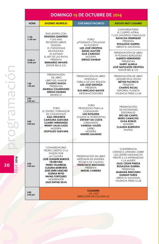 FILUC 2014 programación 
20 
DOMINGO 19 DE OCTUBRE DE 2014 
HORA EUGENIO MONTEJO JOSÉ EMILIO PACHECO ADOLFO BIOY CASARES 
11:00 
11:45 am 
ENCUENTRO CON 
EDNODIO QUINTERO 
y sus más 
recientes libros 
TANIZAKI, 
EL PARADIGMA 
AKUTAGAWA, 
EL ELEGIDO 
EL REY DE LAS RATAS 
PRESENTA 
BERNARDO INFANTE 
EDITOR BID & CO 
FORO 
¿PODEMOS CONJUGAR 
EN FUTURO? 
LUIS JOSÉ OROPEZA 
ÁNGEL ALAYÓN 
ELSA CARDOZO 
MODERA 
SERGIO DAHBAR 
CONVERSATORIO 
EL CUERPO ASTRAL 
Y LOS UNIVERSOS PARALELOS 
NATACHA HENRÍQUEZ 
PRESENTA 
ROSALEXIA GUERRA 
LIBROS EL NACIONAL 
12:00 m 
12:45 pm 
PRESENTACIÓN DE LIBRO 
70 POEMAS BURGUESES 
ALBERTO HERNÁNDEZ 
PRESENTAN 
HARRY ALMELA 
JOSÉ NAPOLEÓN OROPEZA 
EDITOR BID & CO 
1:00 
1:45 pm 
PRESENTACIÓN 
DE LIBRO 
LIBRO DEL HUMOR 
CLAUDIO NAZOA 
PRESENTAN 
MARIELA COLMENARES 
SERGIO DAHBAR 
BANESCO 
PRESENTACIÓN DE LIBRO 
VENEZUELA: 
FÁBULA DE UNA RIQUEZA 
LUIS JOSÉ OROPEZA 
PRESENTA 
ELIS MERCADO MATUTE 
ARTESANO EDITORES 
PRESENTACIÓN DE LIBRO 
SANGRE EN EL DIVÁN 
IBÉYISE PACHECO 
PRESENTA 
CHARITO ROJAS 
Editorial Planeta 
VALENCIA PRESS CLUB 
2:00 
2:45 pm 
FORO 
EL TEATRO: FORMADOR 
DE CIUDADANOS 
AZUL URDANETA 
CAROLINA GUEVARA 
CLAIRET HERNÁNDEZ 
WENDY SALAS LUGO 
MODERA 
LEOPOLDO GUEVARA 
FORO 
PROPUESTAS PARA LA 
CIUDADANÍA 
LUIS NOGUERA 
(VALENCIA HORIZONTAL) 
STEFANY DA COSTA 
(URBANIMIA) 
VANESSA VALDÉS 
(URBE) 
MODERA 
ANDRÉS GALÍNDEZ 
PRESENTACIÓN 
DE NOVEDADES 
EDITORIALES 
ERO DEL CANTO 
IRIDES CAMACHO 
OLGA ROBLES 
MODERA 
CLAUDIA BARROETA 
IPAPEDI 
3:00 
3:45 pm 
4:00 
4:45 pm 
CONVERSATORIO 
PEDRO CRESPO O LA 
PASIÓN POR 
LA CULTURA 
JOSÉ JOAQUÍN BURGOS 
FÁVER PÁEZ 
PEDRO VILLARROEL 
CLAUDIA BARROETA 
JOSÉ LENÍN SÁNCHEZ 
GLENDA REYES 
RAFAEL TORTOLERO 
MODERADOR 
JULIO RAFAEL SILVA 
PRESENTACIÓN DE LIBRO 
ARTESANÍA EN MADERA. 
TÉCNICA DE CALADO 
FRANCISCO MACHADO 
PRESENTA 
MIGUEL CABRERA 
Conferencia 
Crónica literaria sobre 
los líderes mesiánicos 
frente a la enfermedad 
y la muerte 
Julio César Pineda 
ROSALEXIA GUERRA 
PRESENTAN 
MARIANA BENCOMO 
GUIMAR PARRA 
libros el nacional 
VALENCIA PRESS CLUB 
5:00 
5:45 pm 
CLAUSURA 
UC JAZZ 
DIRECCIÓN DE CULTURA UC 
 