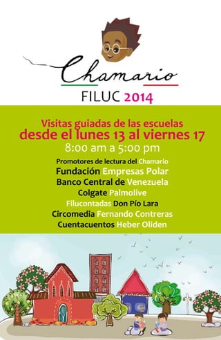 21 
FILUC 2014 
Visitas guiadas de las escuelas 
desde el lunes 13 al viernes 17 
8:00 am a 5:00 pm 
Promotores de lectura del Chamario 
Fundación Empresas Polar 
Banco Central de Venezuela 
Colgate Palmolive 
Filucontadas Don Pío Lara 
Circomedia Fernando Contreras 
Cuentacuentos Heber Oliden 
 