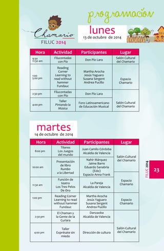 programación 
23 
FILUC 2014 
lunes 
13 de octubre de 2014 
Hora Actividad Participantes Lugar 
9:30 
11:30 am 
Filucontadas 
con Pío Don Pío Lara Salón Cultural 
del Chamario 
1:00 
5:00 pm 
Reading 
Corner 
Learning to 
read without 
hammer 
Fundauc 
Martha Arocha 
Jesús Yaguaro 
Susana Sergent 
Andrea Pucillo 
Espacio 
Chamario 
2:30 pm Filucontadas 
con Pío Don Pío Lara 
Salón Cultural 
Taller 
Pintando la 
Música 
Foro Latinoamericano 
de Educación Musical 
4:00 pm del Chamario 
Hora Actividad Participantes Lugar 
8:00 pm 
Títeres 
Los Juegos 
del mundo 
Juan Camilo Córdoba 
Alcaldía de Valencia 
Salón Cultural 
del Chamario 
10:00 am 
Presentación 
de libro 
Rumbo 
a la Libertad 
Nahir Márquez 
Jaime Barre 
Eduardo Sanabria 
(Edo) 
Espacio Anna Frank 
Espacio 
Función de 
teatro 
Los Tres Pelos 
11:30 am Chamario 
De Oro 
La Pareja 
Alcaldía de Valencia 
1:00 pm Reading Corner 
Learning to read 
without hammer 
Fundauc 
Martha Arocha 
Jesús Yaguaro 
Susana Sergent 
Andrea Pucillo 
Espacio 
Chamario 
2:30 pm 
El Chaman y 
la Gente de la 
Curiara 
Danzaoba 
Alcaldía de Valencia 
Salón Cultural 
Taller 
4:00 pm del Chamario 
Exprésate sin 
miedo 
Dirección de cultura 
martes 
14 de octubre de 2014 
 