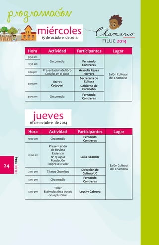 programación 
24 
FILUC 2014 
miércoles 
15 de octubre de 2014 
Hora Actividad Participantes Lugar 
9:30 am 
Circomedia Fernando 
Contreras 
Salón Cultural 
del Chamario 
11:30 am 
1:00 pm Presentación de libro 
Cotufas en el cielo 
Aracelis Reyes 
Herrera 
2:00 pm Títeres 
Cotoperí 
Secretaria de 
Cultura 
Gobierno de 
Carabobo 
4:00 pm Circomedia Fernando 
Contreras 
Hora Actividad Participantes Lugar 
9:00 am Circomedia Fernando 
Contreras 
Salón Cultural 
del Chamario 
10:00 am 
Presentación 
de Revista 
Esciencia 
Nº 19 Agua 
Fundación 
Empresas Polar 
Laila Iskandar 
2:00 pm Títeres Chamitos Dirección de 
Cultura UC 
3:00 pm Circomedia Fernando 
Contreras 
4:00 pm 
Taller 
Estimulación a través 
de la plastilina 
Leyshy Cabrera 
jueves 
16 de octubre de 2014 
 