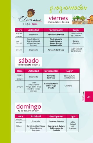 programación 
25 
FILUC 2014 
viernes 
17 de octubre de 2014 
Hora Actividad Participantes Lugar 
9:30 am 
Circomedia Fernando Contreras Salón Cultural 
11:30 am del Chamario 
1:00 
5:00 pm 
Reading Corner 
Learning to read 
without hammer 
Fundauc 
Martha Arocha 
Jesús Yaguaro 
Susana Sergent 
Andrea Pucillo 
Espacio 
Chamario 
3:00 pm Circomedia Fernando Contreras Salón Cultural 
del Chamario 
Hora Actividad Participantes Lugar 
1:00 pm 
Circomedia Fernando 
Salón Cultural 
Contreras 
del Chamario 3:00 pm 
4:00 pm 
Taller 
Como hacernos 
Amigo de los libros 
mientras vemos 
televisión 
Maríalcira Matute 
Isidoro Hugo 
Duarte 
Chamario 
sábado 
18 de octubre de 2014 
Hora Actividad Participantes Lugar 
1:00 pm 
Circomedia Fernando Contreras Salón 
Cultural 
del 
Chamario 
3:00 pm 
4:00 pm Coral Infantil de Música 
Manuel Leoncio 
Rodríguez 
Secretaría de Cultura 
Gobiernación de 
Carabobo 
domingo 
19 de octubre de 2014 
 