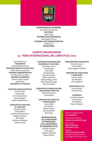 UNIVERSIDAD DE CARABOBO 
Jessy Divo de Romero 
Rectora 
Ulises Rojas 
Vicerrector académico 
José Ángel Ferreira 
Vicerrector administrativo 
Pablo Aure 
Secretario 
Rosa María Tovar 
Presidenta 
María Matilde Ramírez 
Representante de la rectora 
Marfa Olivo de Latouche 
Asesora administrativa 
Ana Mercedes Tortolero 
Asesora académica 
Antonio López Ortega 
Edda Armas 
Asesores culturales 
COmISIóN ADmINISTRATIVA 
Hernán Prado 
Coordinador 
Ana Victoria Ochoa 
Carla Bonaguro 
María Gabriela García 
COmISIóN DE ATENCIóN 
AL INVITADO 
Elisabel Rubiano 
Coordinadora 
Junedi Carolina Marcano 
Milagros Santana 
María Báez 
María Luisa Molano 
Fabiola Lozada 
COmISIóN PROgRAmACIóN 
ACADémICA y CULTURAL 
Rosa María Tovar 
Coordinadora 
José Sotillo 
Brandol Alejos 
Geraudí González 
Néstor Mendoza 
Solveig Villegas Zerlín 
María Alejandra Vega 
Glency González 
COmISIóN DE COmUNICACIóN 
y RELACIONES PúBLICAS 
Mariely Mendoza 
Coordinadora 
COmISIóN DE LOgíSTICA 
y OPERACIONES 
Jesús Millán 
Coordinador 
Nelson Salazar 
Romel Bustillos 
Abril Rojas 
COmISIóN ÁREA ExPOSITIVA 
Damaris Lucena 
Coordinadora 
María Eugenia Hurtado 
COmISIóN DE PUBLICIDAD 
y mERCADEO 
Ismeyer Tapia 
Coordinadora 
Lino Guglielmo 
SECRETARíA FILUC 
Zulay Sánchez 
Lourdes Mayz 
ChAmARIO 
Ana Karina Arenas 
Coordinadora 
Trina Malpica 
Marisol Sequera 
REPRESENTANTES 
DE LA ASOCIACIÓN 
DE PROFESORES 
DE LA UNIVERSIDAD 
DE CARABOBO (APUC) 
Gerardo Vásquez 
Frank López 
Roberto Alvarado 
Maleisi Núñez 
Diseño y diagramación: 
Lino Guglielmo 
Diseño del Chamario: 
Andrea Hernández Párraga 
Corrección: 
Néstor Mendoza 
Rosa María Tovar 
Imagen: 
María Teresa Del Castillo 
Ganadora del IV Concurso 
de Imagen Gráfica Filuc 2014 
COMITÉ ORGANIZADOR 
15. a FERIA INTERNACIONAL DEL LIBRO FILUC 2014 
 