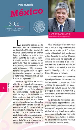 FILUC 2014 
La presente edición de la 
Feria del Libro de la Universidad 
de Carabobo (Filuc) es motivo de 
muchas celebraciones. En primer 
lugar, la feria llega a su XV aniver-sario. 
Durante estos años, trans-formadores 
de la realidad vene-zolana, 
la Filuc ha alcanzado un 
sitio privilegiado en la cultura del 
país, se ha convertido en una re-ferencia 
obligada entre las apor-taciones 
innovadoras y su arraigo 
y referencia trascienden ya sus 
fronteras regionales. 
México agradece la invita-ción 
de los organizadores a par-ticipar 
como Invitado especial de 
esta edición, a una feria a la que 
ha acompañado desde sus ini-cios. 
Es larga la lista de editoria-les 
y escritores que han participa-do 
con entusiasmo en esta fiesta 
de la cultura. Entre las editoriales 
que participan en esta ocasión se 
encuentran el Fondo de Cultura 
Económica, Conaculta, la Unam, 
Océano... y nos honran con su 
participación la reconocida escri-tora 
Laura Esquivel, el crítico y 
poeta Luis Tovar y el narrador e 
investigador Javier Perucho. 
Otra institución fundamental 
en la cultura hispanoamericana 
celebra este año su 800 aniver-sario: 
el Fondo de Cultura Econó-mica. 
Durante las ocho décadas 
de su existencia ha aportado un 
servicio insustituible a los lecto-res 
de habla española, no sólo en 
la disciplina económica, materia 
que le dio origen, sino en todos 
los ámbitos de la cultura. 
La cultura no es otra cosa más 
que el patrimonio de las conquis-tas 
humanas, conservadas y tras-mitidas 
de generación en gene-ración. 
La cultura quiere iluminar 
por igual a toda la humanidad, y 
fomentarla es tarea irrenunciable 
de las autoridades. 
La Embajada de México agra-dece 
el honor de permitirnos com-partir 
con el pueblo venezolano en 
esta ocasión especial, una muestra 
de las letras y la cultura mexica-nas, 
en un episodio que nos junta 
y hermana. La lectura es el alimen-to 
cotidiano de la cultura y la Filuc 
nos acerca a abrevar en ella. 
País invitado 
Leandro Arellano 
EMBAJADOR DE MÉXICO EN VENEZUELA 
 