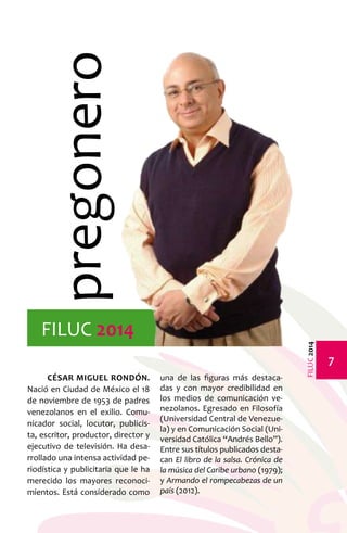 FILUC 2014 
César Miguel Rondón. 
Nació en Ciudad de México el 18 
de noviembre de 1953 de padres 
venezolanos en el exilio. Comu-nicador 
social, locutor, publicis-ta, 
escritor, productor, director y 
ejecutivo de televisión. Ha desa-rrollado 
una intensa actividad pe-riodística 
y publicitaria que le ha 
merecido los mayores reconoci-mientos. 
Está considerado como 
una de las figuras más destaca-das 
y con mayor credibilidad en 
los medios de comunicación ve-nezolanos. 
Egresado en Filosofía 
(Universidad Central de Venezue-la) 
y en Comunicación Social (Uni-versidad 
Católica “Andrés Bello”). 
Entre sus títulos publicados desta-can 
El libro de la salsa. Crónica de 
la música del Caribe urbano (1979); 
y Armando el rompecabezas de un 
país (2012). 
pregonero 
FILUC 2014 
 