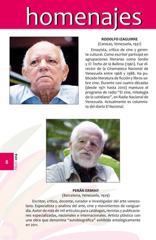 FILUC 2014 
homenajes 
RODOLFO IZAGUIRRE 
(Caracas, Venezuela, 1931) 
Ensayista, crítico de cine y geren-te 
cultural. Como escritor participó en 
agrupaciones literarias como Sardio 
y El Techo de la Ballena (1961). Fue di-rector 
de la Cinemateca Nacional de 
Venezuela entre 1968 y 1988. Ha pu-blicado 
literatura de ficción y libros so-bre 
cine. Durante casi cuatro décadas 
(desde 1971 hasta 2010) mantuvo el 
programa de radio “El cine, mitología 
de lo cotidiano”, en Radio Nacional de 
Venezuela. Actualmente es columnis-ta 
del diario El Nacional. 
PERÁN ERMINY 
(Barcelona, Venezuela, 1929) 
Escritor, crítico, docente, curador e investigador del arte venezo-lano. 
Especialista y analista del arte, cine y movimientos de vanguar-dia. 
Autor de más de mil artículos para catálogos, revistas y publicacio-nes 
especializadas, nacionales e internacionales. Artista plástico con 
una obra que denomina “autobiográfica” exhibida antológicamente 
en 2011. 
 