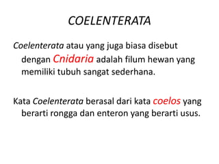 COELENTERATA
Coelenterata atau yang juga biasa disebut
  dengan Cnidaria adalah filum hewan yang
  memiliki tubuh sangat sederhana.


Kata Coelenterata berasal dari kata coelos yang
  berarti rongga dan enteron yang berarti usus.
 