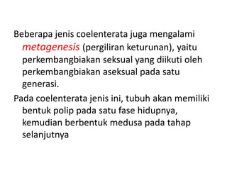 Beberapa jenis coelenterata juga mengalami
  metagenesis (pergiliran keturunan), yaitu
  perkembangbiakan seksual yang diikuti oleh
  perkembangbiakan aseksual pada satu
  generasi.
Pada coelenterata jenis ini, tubuh akan memiliki
  bentuk polip pada satu fase hidupnya,
  kemudian berbentuk medusa pada tahap
  selanjutnya
 