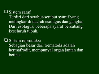  Sistem saraf
  Terdiri dari serabut-serabut syaraf yang
  melingkar di daerah esofagus dan ganglia.
  Dari esofagus, beberapa syaraf bercabang
  keseluruh tubuh.

 Sistem reproduksi
  Sebagian besar dari trematoda adalah
  hermafrodit, mempunyai organ jantan dan
  betina.
 
