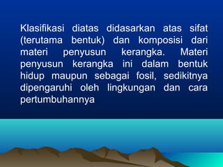 Klasifikasi diatas didasarkan atas sifat
(terutama bentuk) dan komposisi dari
materi penyusun kerangka. Materi
penyusun kerangka ini dalam bentuk
hidup maupun sebagai fosil, sedikitnya
dipengaruhi oleh lingkungan dan cara
pertumbuhannya
 