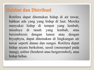 Habitat dan Distribusi
Rotifera dapat ditemukan hidup di air tawar,
bahkan ada yang yang hidup di laut. Mereka
menyukai hidup di tempat yang lembab,
misalnya di tanah yang lembab, atau
bersimbiosis dengan lumut atau dengan
bryophyta, dapat ditemukan di lingkungan air
tawar seperti danau dan sungai. Rotifera dapat
hidup secara berkoloni, sessil (menempel pada
inang), soliter (berderet atau bergerombol), atau
hidup bebas.
 