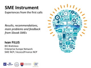 Ivan FILUS
BIC Bratislava
Enterprise Europe Network
SME NCP / Access2Finance NCP
SME Instrument
Experiences from the first calls
Results, recommendations,
main problems and feedback
from Slovak SMEs
SME Instrument
Experiences from the first calls
Results, recommendations,
main problems and feedback
from Slovak SMEs
 