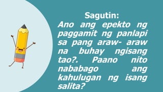 Sagutin:
Ano ang epekto ng
paggamit ng panlapi
sa pang araw- araw
na buhay ngisang
tao?. Paano nito
nababago ang
kahulugan ng isang
salita?
 