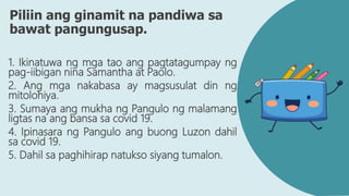 Piliin ang ginamit na pandiwa sa
bawat pangungusap.
1. Ikinatuwa ng mga tao ang pagtatagumpay ng
pag-iibigan nina Samantha at Paolo.
2. Ang mga nakabasa ay magsusulat din ng
mitolohiya.
3. Sumaya ang mukha ng Pangulo ng malamang
ligtas na ang bansa sa covid 19.
4. Ipinasara ng Pangulo ang buong Luzon dahil
sa covid 19.
5. Dahil sa paghihirap natukso siyang tumalon.
 