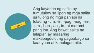Ang kayarian ng salita ay
tumutukoy sa lipon ng mga salita
sa tulong ng mga panlapi na
tulad ng -um, -in, -pag, -nag, -in-,
-um-, han-, an-, in- at marami
pang iba. Ang bawat salita na
lalapian ay maaaring
makapagdulot ng pagbabago sa
kaanyuan at kahulugan nito.
 