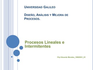 UNIVERSIDAD GALILEO
DISEÑO, ANÁLISIS Y MEJORA DE
PROCESOS.
Procesos Lineales e
Intermitentes
Fily Eduardo Morales_10002931_S1
 