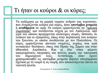 Τι ήταν οι κούροι & οι κόρες; Τα αγάλματα με τη μορφή νεαρών ανδρών και κοριτσιών, που ονομάζονται κούροι και κόρες, ήταν  επιτύμβια μνημεία  ή  αναθήματα  σε ιερά. Oι κούροι εμφανίζονται σε  "ηρωική γυμνότητα"  και συνδέονται συχνά με τον Απόλλωνα, από ιερά του οποίου προέρχονται ολόκληρες σειρές. Ωστόσο, δε λείπουν και οι εξαιρέσεις, όπως στην περίπτωση των κούρων του Σουνίου, οι οποίοι συνδέονται με τον Ποσειδώνα. Οι κόρες εμφανίζονται πάντοτε ντυμένες, κυρίως στα ιερά γυναικείων θεοτήτων, όπως στο Ηραίο της Σάμου και στην αθηναϊκή Ακρόπολη. Και οι δύο τύποι φέρουν αφιερωματικές επιγραφές και πολλές φορές την υπογραφή του δημιουργού τους. Αντίστοιχα, όταν έχουν χρησιμοποιηθεί ως επιτύμβια μνημεία φέρουν επιγράμματα σχετικά με το νεκρό ή τη νεκρή, που απεικονίζονται πάντα σε νεανική ηλικία.   