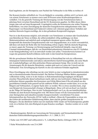 Kauf angeboten, um die Strompreise zum Nachteil der Verbraucher in die Höhe zu treiben.«6

Der Konzern knickte schließlich ein. Um ein Bußgeld zu vermeiden, erklärte sich E.on bereit, sich
von seinem Verteilernetz zu trennen sowie rund 20 Prozent seiner Kraftwerkskapazitäten zu
veräußern. Um die generelle Trennung der Stromerzeugung von den Verteilernetzen hatte es
jahrelang Streit zwischen Deutschland und der EU-Kommission gegeben. Im März dieses Jahres
einigte man sich auf einen Kompromiß. Ursprünglich wollte die Kommission eine strikte Trennung
herbeiführen, was einer Zerschlagung der deutschen Energiekonzerne nahegekommen wäre. Die
Regierungen von Deutschland und Frankreich wehrten sich vehement gegen dieses Vorhaben und
machten ihrerseits Gegenvorschläge, die in den gefundenen Kompromiß eingingen.

Nun ist es den Konzernen möglich, sich entweder vom Verteilernetz zu trennen oder Gesellschaften
zum Betreiben der Netze zu bilden, die selbstverständlich völlig unabhängig von ihren
Mutterunternehmen und natürlich auch weitgehend transparent agieren sollen. Da dieser
Kompromiß den deutschen Energiekonzernen sehr weit entgegenkommt, ist es nicht verwunderlich,
daß diese sich durch die Reihe über die Entscheidung erfreut zeigten. Daß die deutsche Regierung
so massiv gegen die Trennung von Stromerzeugung und Netzbetrieb kämpfte, mag mit dem
Umstand zusammenhängen, daß die von Deutschland präsentierten Alternativen zum EU-Vorhaben
in der Strategieabteilung von E.on entwickelt worden sein sollen.7 Ironischerweise kommt E.on
wegen des genannten Kartellverfahrens nicht mehr in den Genuß des Kompromisses.

Mit der gewachsenen Struktur der Energiekonzerne in Deutschland hat sich ein vollkommen
intransparent funktionierendes und nahezu unkontrolliertes Kartell herausgebildet, das seine Macht
mit »Landschaftspflege« auf allen politischen Ebenen permanent festigt. Dies ist nicht nur ein
Armutszeugnis für die deutsche Demokratie, sondern geht auch zu Lasten der Umwelt und der
Verbraucher. Eine Zerschlagung des Kartells ist also aus mehreren Gründen angebracht.

Diese Zerschlagung wäre allerdings nur der erste Schritt zu einer weitgehend zu demokratisierenden
und zu dezentralisierenden Stromwirtschaft. Der Berliner Politologe Mathias Behnis argumentiert
vollkommen richtig, wenn er in der Analyse zu Rekommunalisierungsvorgängen am Beispiel
einzelner Wasserbetriebe darauf aufmerksam macht, daß nur eine konfrontative Haltung der lokalen
politischen Akteure gegenüber den Konzernen zum Erfolg führen kann.8 Da sich jedoch aus den
geschilderten Gründen nicht generell auf die etablierte Politik verlassen werden kann, ist es an den
Bürgern und Verbrauchern, in eigener Sache aktiv zu werden. Wie so etwas aussehen kann, zeigt
zum Beispiel die Genossenschaft »Energie in Bürgerhand«. Diese will sich am Kauf von Anteilen
an der Thüga AG beteiligen. Dies ist eine Tochtergesellschaft von E.on, die aus kartellrechtlichen
Gründen aus dem Konzern herausgelöst wird. Mit ihrem Einsatz will die Genossenschaft »die Idee
einer ökologischen und zukunftsweisenden Energiewirtschaft« verwirklichen.9 In einem
Informationsflyer des Netzwerks ATTAC heißt es treffend: »Wenn die Finanzmärkte so etwas wie
das Gehirn der neoliberalen Globalisierung bilden, dann sind die großen Energiekonzerne ihr
Rückgrat.« Da das überhitzte Gehirn nun mit staatlicher Hilfe wieder auf Normaltemperatur gekühlt
wird, ist es höchste Zeit, dem Rückgrad ein paar Knackse zuzufügen – brechen werden wir es wohl
nicht.


1 Bundesnetzagentur, Bericht zur Auswertung der Netzzustands- und Netzausbauberichte der
deutschen Elektrizitätsübertragungsnetzbetreiber v. 8. 1. 2008, S. 35 f.

2 Siehe vom 10.9.2007 und Lobbycontrol e. V., LobbyPlanet Berlin, Göttingen 2009, S. 30f

3 Siehe Wirtschaftswoche vom 23.6.2009
 