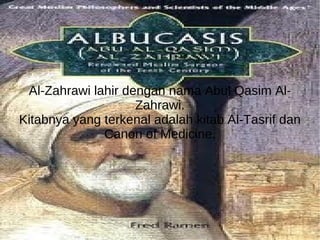 Al-Zahrawi lahir dengan nama Abul Qasim Al-Zahrawi. Kitabnya yang terkenal adalah kitab Al-Tasrif dan Canon of Medicine. 