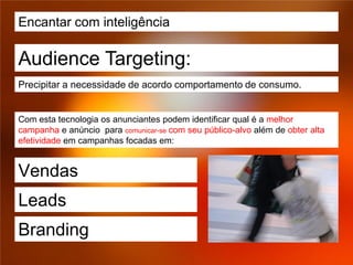 Encantar com inteligência

Audience Targeting:
Precipitar a necessidade de acordo comportamento de consumo.


Com esta tecnologia os anunciantes podem identificar qual é a melhor
campanha e anúncio para comunicar-se com seu público-alvo além de obter alta
efetividade em campanhas focadas em:


Vendas
Leads
Branding
 