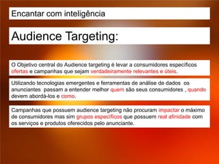 Encantar com inteligência

Audience Targeting:

O Objetivo central do Audience targeting é levar a consumidores específicos
ofertas e campanhas que sejam verdadeiramente relevantes e úteis.

Utilizando tecnologias emergentes e ferramentas de análise de dados os
anunciantes passam a entender melhor quem são seus consumidores , quando
devem abordá-los e como.

Campanhas que possuem audience targeting não procuram impactar o máximo
de consumidores mas sim grupos específicos que possuem real afinidade com
os serviços e produtos oferecidos pelo anunciante.
 