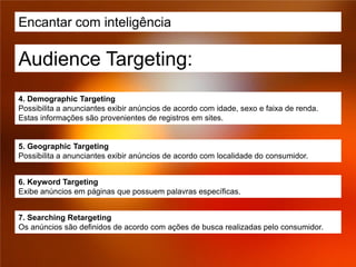 Encantar com inteligência

Audience Targeting:
4. Demographic Targeting
Possibilita a anunciantes exibir anúncios de acordo com idade, sexo e faixa de renda.
Estas informações são provenientes de registros em sites.


5. Geographic Targeting
Possibilita a anunciantes exibir anúncios de acordo com localidade do consumidor.


6. Keyword Targeting
Exibe anúncios em páginas que possuem palavras específicas.


7. Searching Retargeting
Os anúncios são definidos de acordo com ações de busca realizadas pelo consumidor.
 