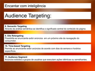 Encantar com inteligência

Audience Targeting:
8. Semantic Targeting
Através da análise semântica se identifica o significado central do conteúdo da página.


9. Site Retargeting
Possibilita ao anunciante exibir anúncios em um próximo site da navegação do
consumidor.

10. Time-based Targeting
Permite ao anunciante exibir anúncios de acordo com dias da semana e horários
específicos.

11. Audience Segment
Anúncios exibidos a grupos de usuários que executam ações idênticas ou semelhantes.
 