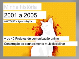Minha história
2001 a 2005
WHITECAT – Agência Digital




+ de 40 Projetos de comunicação online
Construção de conhecimento multidisciplinar
 