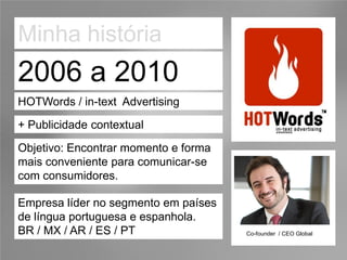 Minha história
2006 a 2010
HOTWords / in-text Advertising

+ Publicidade contextual
Objetivo: Encontrar momento e forma
mais conveniente para comunicar-se
com consumidores.

Empresa líder no segmento em países
de língua portuguesa e espanhola.
BR / MX / AR / ES / PT                Co-founder / CEO Global
 