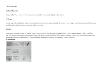 1. Pré-produção

a) Ideia / Conceito

Retratar o Rio Douro como um Homem e como uma Mulher através da ondulação e dos reflexos.

b) Sinopse

Através da grande agitação das ondas e dos contrastes tentamos retratar a personalidade do homem ( uma imagem mais dura ), e com os reflexos e com
suavidade das ondas pretendemos evidenciar a figura feminina.

c) Guião

Este projecto pretende retractar a “relação” entre o Homem e o rio, as ondas suaves a figura feminina e com a grande agitação a figura masculina.
Não só pretendo representar a fisionomia dos corpos mas também as personalidades. Os reflexos, a suavidade a calma está sempre relacionada com a
representação feminina e a agitação e a grande ondulação são aspectos que estão sempre ligados a figura masculina.
d) Storyboard
 