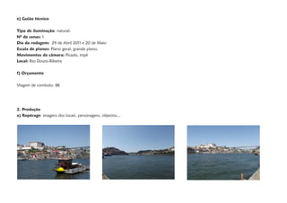 e) Guião técnico

Tipo de iluminação: natural;
Nº de cenas: 1
Dia da rodagem: 29 de Abril 2011 e 20 de Maio
Escala de planos: Plano geral, grande plano,
Movimentos da câmara: Picado, tripé
Local: Rio Douro-Ribeira

f) Orçamento

Viagem de comboio: 8€




2. Produção
a) Repérage: imagens dos locais, personagens, objectos...
 